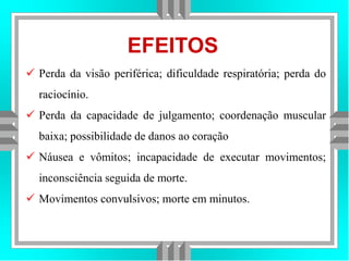 EFEITOS
 Perda da visão periférica; dificuldade respiratória; perda do
raciocínio.
 Perda da capacidade de julgamento; coordenação muscular
baixa; possibilidade de danos ao coração
 Náusea e vômitos; incapacidade de executar movimentos;
inconsciência seguida de morte.
 Movimentos convulsivos; morte em minutos.
 