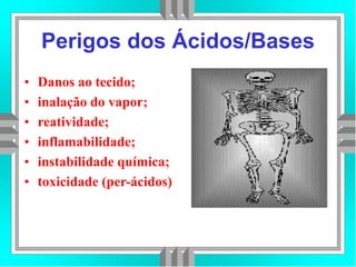 Perigos dos Ácidos/Bases
• Danos ao tecido;
• inalação do vapor;
• reatividade;
• inflamabilidade;
• instabilidade química;
• toxicidade (per-ácidos)
 