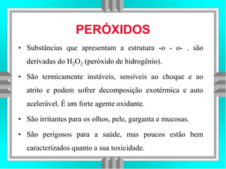 PERÓXIDOS
• Substâncias que apresentam a estrutura -o - o- . são
derivadas do H2O2 (peróxido de hidrogênio).
• São termicamente instáveis, sensíveis ao choque e ao
atrito e podem sofrer decomposição exotérmica e auto
acelerável. É um forte agente oxidante.
• São irritantes para os olhos, pele, garganta e mucosas.
• São perigosos para a saúde, mas poucos estão bem
caracterizados quanto a sua toxicidade.
 