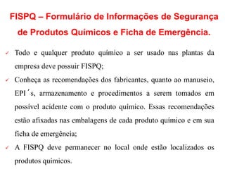  Todo e qualquer produto químico a ser usado nas plantas da
empresa deve possuir FISPQ;
 Conheça as recomendações dos fabricantes, quanto ao manuseio,
EPI´s, armazenamento e procedimentos a serem tomados em
possível acidente com o produto químico. Essas recomendações
estão afixadas nas embalagens de cada produto químico e em sua
ficha de emergência;
 A FISPQ deve permanecer no local onde estão localizados os
produtos químicos.
FISPQ – Formulário de Informações de Segurança
de Produtos Químicos e Ficha de Emergência.
 