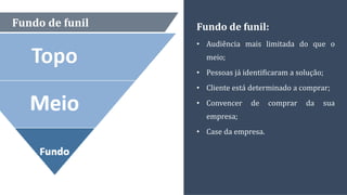 Fundo de funil Fundo de funil:
• Audiência mais limitada do que o
meio;
• Pessoas já identificaram a solução;
• Cliente está determinado a comprar;
• Convencer de comprar da sua
empresa;
• Case da empresa.
 