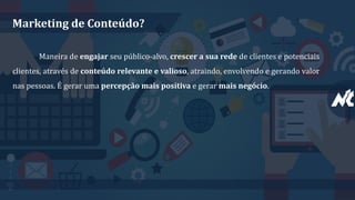 Marketing de Conteúdo?
Maneira de engajar seu público-alvo, crescer a sua rede de clientes e potenciais
clientes, através de conteúdo relevante e valioso, atraindo, envolvendo e gerando valor
nas pessoas. É gerar uma percepção mais positiva e gerar mais negócio.
 