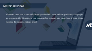Materiais ricos
Materiais ricos tem o conteúdo mais aprofundado, uma melhor qualidade, é algo que
as pessoas estão dispostas a dar informações pessoais em troca, logo é uma ótima
maneira de crescer a lista de email.
 
