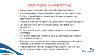Botão1
ORIENTAÇÕES ADMINISTRATIVAS
 Manter a área organizado e livre de material desnecessário .
 Uso obrigatório de uniforme completo :calça e camisa manga longa
 Proibido o uso de bebidas alcoólicas e outro entorpecentes nas
dependências da obra;
 Proibido o uso de adorno pessoais:Cordão,brincos,relógios e pulseiras.
 Uso obrigatório dos EPI's de acordo com as atividades a ser
executadas.
 Proibido a aproximação e permanecia na áreas da escavação sem
autorização ;
 Não deixar cabos/fios expostos a água ou condições que ofereçam
riscos de choque elétrico;
 Acionar os responsáveis por atendimento a emergência, utilizando os
telefones úteis do Plano de Atendimento a Emergência
 Procurar seguir as normas, procedimentos, instruções (mesmo que
verbal), e as obrigações relacionadas à esta atividade.
 