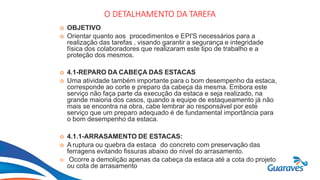 Botão1
O DETALHAMENTO DA TAREFA
 OBJETIVO
 Orientar quanto aos procedimentos e EPI'S necessários para a
realização das tarefas , visando garantir a segurança e integridade
física dos colaboradores que realizaram este tipo de trabalho e a
proteção dos mesmos.
 4.1-REPARO DA CABEÇA DAS ESTACAS
 Uma atividade também importante para o bom desempenho da estaca,
corresponde ao corte e preparo da cabeça da mesma. Embora este
serviço não faça parte da execução da estaca e seja realizado, na
grande maioria dos casos, quando a equipe de estaqueamento já não
mais se encontra na obra, cabe lembrar ao responsável por este
serviço que um preparo adequado é de fundamental importância para
o bom desempenho da estaca.
 4.1.1-ARRASAMENTO DE ESTACAS:
 A ruptura ou quebra da estaca do concreto com preservação das
ferragens evitando fissuras abaixo do nível do arrasamento.
 Ocorre a demolição apenas da cabeça da estaca até a cota do projeto
ou cota de arrasamento
 