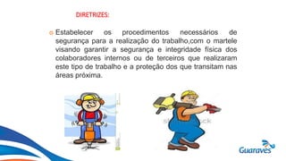 Botão1
DIRETRIZES:
 Estabelecer os procedimentos necessários de
segurança para a realização do trabalho,com o martele
visando garantir a segurança e integridade física dos
colaboradores internos ou de terceiros que realizaram
este tipo de trabalho e a proteção dos que transitam nas
áreas próxima.
 
