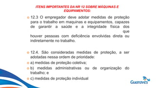 Botão1
ITENS IMPORTANTES DA NR 12 SOBRE MÁQUINAS E
EQUIPAMENTOS:
 12.3 O empregador deve adotar medidas de proteção
para o trabalho em maquinas e equipamentos, capazes
de garantir a saúde e a integridade física dos
que
houver pessoas com deficiência envolvidas direta ou
indiretamente no trabalho.
 12.4. São consideradas medidas de proteção, a ser
adotadas nessa ordem de prioridade:
 a) medidas de proteção coletiva;
 b) medidas administrativas ou
trabalho; e
 c) medidas de proteção individual
de organização do
 