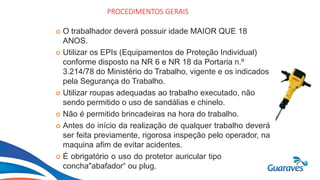 Botão1
PROCEDIMENTOS GERAIS
 O trabalhador deverá possuir idade MAIOR QUE 18
ANOS.
 Utilizar os EPIs (Equipamentos de Proteção Individual)
conforme disposto na NR 6 e NR 18 da Portaria n.º
3.214/78 do Ministério do Trabalho, vigente e os indicados
pela Segurança do Trabalho.
 Utilizar roupas adequadas ao trabalho executado, não
sendo permitido o uso de sandálias e chinelo.
 Não é permitido brincadeiras na hora do trabalho.
 Antes do início da realização de qualquer trabalho deverá
ser feita previamente, rigorosa inspeção pelo operador, na
maquina afim de evitar acidentes.
 É obrigatório o uso do protetor auricular tipo
concha"abafador“ ou plug.
 