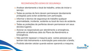 Botão1
RECOMENDAÇÕES GERAIS DE SEGURANÇA
 Analisar atentamente o local de trabalho, antes de iniciar o
serviço;
 Todas as pontas de ferro devem permanecer devidamente
protegidas para evitar acidentes com perfuração.
 Informar o técnico de segurança do trabalho qualquer
anormalidade, incidente, acidente ou local de risco de acidente.
 Todas as proteções de periferias devem permanecer em seus
devidos lugares;
 Acionar os responsáveis por atendimento a emergência,
utilizando os telefones úteis do Plano de Atendimento a
Emergência.
 Não permitir repassar o maquina para outras pessoas que
tenham tido treinamento e autorização para executar a tarefa;
 Proibido atender celular quando estiver operando a maquina;
 