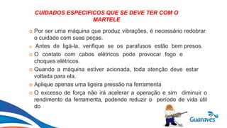 Botão1
CUIDADOS ESPECIFICOS QUE SE DEVE TER COM O
MARTELE
 Por ser uma máquina que produz vibrações, é necessário redobrar
o cuidado com suas peças.
 Antes de ligá-la, verifique se os parafusos estão bem presos.
 O contato com cabos elétricos pode provocar fogo e
choques elétricos.
 Quando a máquina estiver acionada, toda atenção deve estar
voltada para ela.
 Aplique apenas uma ligeira pressão na ferramenta
 O excesso de força não irá acelerar a operação e sim diminuir o
rendimento da ferramenta, podendo reduzir o período de vida útil
do
 