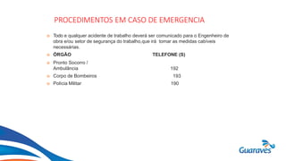 Botão1
PROCEDIMENTOS EM CASO DE EMERGENCIA
 Todo e qualquer acidente de trabalho deverá ser comunicado para o Engenheiro de
obra e/ou setor de segurança do trabalho,que irá tomar as medidas cabíveis
necessárias.
 ÓRGÃO TELEFONE (S)
 Pronto Socorro /
Ambulância
 Corpo de Bombeiros
 Polícia Militar
192
193
190
 