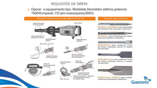 Botão1
REQUISITOS DA TAREFA
 Operar o equipamento tipo: Martelete Demolidor elétrico,potencia
1900W,impacto 110 ipm,massa(peso)30KG
 