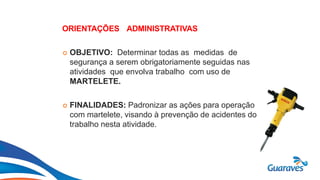 Botão1
ORIENTAÇÕES ADMINISTRATIVAS
 OBJETIVO: Determinar todas as medidas de
segurança a serem obrigatoriamente seguidas nas
atividades que envolva trabalho com uso de
MARTELETE.
 FINALIDADES: Padronizar as ações para operação
com martelete, visando à prevenção de acidentes do
trabalho nesta atividade.
 