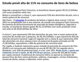 Estudo prevê alta de 11% no consumo de itens de beleza
Segundo a pesquisa Pysis Consumo, os brasileiros devem gastar R$ 55,13 bilhões
com esses produtos neste ano
Beleza e cosméticos: a classe C, que representa 53% dos domicílios do país, tem o
maior potencial de consumo
São Paulo - O consumo de produtos de beleza e higiene deve crescer 11% em
2013 na comparação com o ano anterior, de acordo com pesquisa Pyxis Consumo,
ferramenta de dimensionamento de mercado do Ibope Inteligência. Segundo o
estudo, os brasileiros devem gastar R$ 55,13 bilhões com esses produtos neste
ano ante os R$ 49,65 bilhões de 2012.
A classe C, que representa 53% dos domicílios do país, tem o maior potencial de
consumo de acordo com a pesquisa, de R$ 24,6 bilhões, o que representa 45% do
total do consumo nacional. Logo em seguida vem a classe B, que representa 25%
dos domicílios em área urbana e tem um potencial de gasto estimado em R$
21,06 bilhões, equivalente a 38% do potencial de consumo total.
Por região, o Sudeste representa quase metade da previsão de consumo do País:
49,8% e um consumo por habitante no ano de R$ 361,58. Em seguida vem o
Nordeste, com 19% do potencial total, e o Sul, com 16%. Ainda assim, o gasto por
habitante no Sul é maior, de R$ 374,59 por pessoa, contra R$ 335,88 da média
per capita nacional. O potencial de consumo refere-se apenas às compras de
pessoa física de itens como perfumes, colônias, maquiagem, cremes hidratantes,
escova de dente, xampu e sabonete, entre outros. 11
 