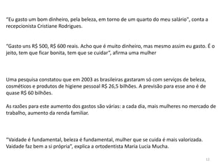 “Eu gasto um bom dinheiro, pela beleza, em torno de um quarto do meu salário", conta a
recepcionista Cristiane Rodrigues.
“Gasto uns R$ 500, R$ 600 reais. Acho que é muito dinheiro, mas mesmo assim eu gasto. É o
jeito, tem que ficar bonita, tem que se cuidar”, afirma uma mulher
Uma pesquisa constatou que em 2003 as brasileiras gastaram só com serviços de beleza,
cosméticos e produtos de higiene pessoal R$ 26,5 bilhões. A previsão para esse ano é de
quase R$ 60 bilhões.
As razões para este aumento dos gastos são várias: a cada dia, mais mulheres no mercado de
trabalho, aumento da renda familiar.
“Vaidade é fundamental, beleza é fundamental, mulher que se cuida é mais valorizada.
Vaidade faz bem a si própria”, explica a ortodentista Maria Lucia Mucha.
12
 
