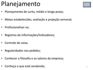 Planejamento
• Planejamento de curto, médio e longo prazo;
• Metas estabelecidas, avaliação e projeção semanal;
• Profissionalizar-se;
• Registros de informações/Indicadores;
• Controle de caixa;
• Regularidades nos pedidos;
• Conhecer a filosofia e os valores da empresa;
• Conheça o que está vendendo; 17
 