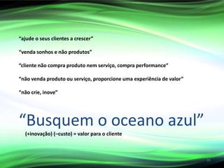 “ajude o seus clientes a crescer”
“venda sonhos e não produtos”
“cliente não compra produto nem serviço, compra performance”
“não venda produto ou serviço, proporcione uma experiência de valor”
“não crie, inove”
“Busquem o oceano azul”
(+inovação) (–custo) = valor para o cliente
55
 