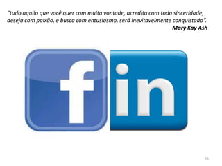 “tudo aquilo que você quer com muita vontade, acredita com toda sinceridade,
deseja com paixão, e busca com entusiasmo, será inevitavelmente conquistado”.
Mary Kay Ash
56
 
