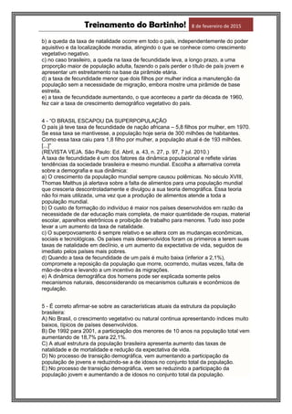 Treinamento do Bartinho! 8 de fevereiro de 2015
b) a queda da taxa de natalidade ocorre em todo o país, independentemente do poder
aquisitivo e da localizaçãode moradia, atingindo o que se conhece como crescimento
vegetativo negativo.
c) no caso brasileiro, a queda na taxa de fecundidade leva, a longo prazo, a uma
proporção maior de população adulta, fazendo o país perder o título de país jovem e
apresentar um estreitamento na base da pirâmide etária.
d) a taxa de fecundidade menor que dois filhos por mulher indica a manutenção da
população sem a necessidade de migração, embora mostre uma pirâmide de base
estreita.
e) a taxa de fecundidade aumentando, o que aconteceu a partir da década de 1960,
fez cair a taxa de crescimento demográfico vegetativo do país.
4 - “O BRASIL ESCAPOU DA SUPERPOPULAÇÃO
O país já teve taxa de fecundidade de nação africana – 5,8 filhos por mulher, em 1970.
Se essa taxa se mantivesse, a população hoje seria de 300 milhões de habitantes.
Como essa taxa caiu para 1,8 filho por mulher, a população atual é de 193 milhões.
[...]”
(REVISTA VEJA. São Paulo: Ed. Abril, a. 43, n. 27, p. 97, 7 jul. 2010.)
A taxa de fecundidade é um dos fatores da dinâmica populacional e reflete várias
tendências da sociedade brasileira e mesmo mundial. Escolha a alternativa correta
sobre a demografia e sua dinâmica:
a) O crescimento da população mundial sempre causou polêmicas. No século XVIII,
Thomas Malthus já alertava sobre a falta de alimentos para uma população mundial
que cresceria descontroladamente e divulgou a sua teoria demográfica. Essa teoria
não foi mais utilizada, uma vez que a produção de alimentos atende a toda a
população mundial.
b) O custo de formação do indivíduo é maior nos países desenvolvidos em razão da
necessidade de dar educação mais completa, de maior quantidade de roupas, material
escolar, aparelhos eletrônicos e proibição de trabalho para menores. Tudo isso pode
levar a um aumento da taxa de natalidade.
c) O superpovoamento é sempre relativo e se altera com as mudanças econômicas,
sociais e tecnológicas. Os países mais desenvolvidos foram os primeiros a terem suas
taxas de natalidade em declínio, e um aumento da expectativa de vida, seguidos de
imediato pelos países mais pobres.
d) Quando a taxa de fecundidade de um país é muito baixa (inferior a 2,1%),
compromete a reposição da população que morre, ocorrendo, muitas vezes, falta de
mão-de-obra e levando a um incentivo às migrações.
e) A dinâmica demográfica dos homens pode ser explicada somente pelos
mecanismos naturais, desconsiderando os mecanismos culturais e econômicos de
regulação.
5 - É correto afirmar-se sobre as características atuais da estrutura da população
brasileira:
A) No Brasil, o crescimento vegetativo ou natural continua apresentando índices muito
baixos, típicos de países desenvolvidos.
B) De 1992 para 2001, a participação dos menores de 10 anos na população total vem
aumentando de 18,7% para 22,1%.
C) A atual estrutura da população brasileira apresenta aumento das taxas de
natalidade e de mortalidade e redução da expectativa de vida.
D) No processo de transição demográfica, vem aumentando a participação da
população de jovens e reduzindo-se a de idosos no conjunto total da população.
E) No processo de transição demográfica, vem se reduzindo a participação da
população jovem e aumentando a de idosos no conjunto total da população.
 