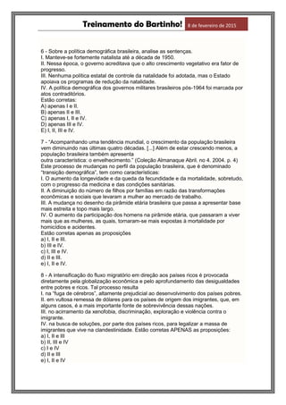Treinamento do Bartinho! 8 de fevereiro de 2015
6 - Sobre a política demográfica brasileira, analise as sentenças.
I. Manteve-se fortemente natalista até a década de 1950.
II. Nessa época, o governo acreditava que o alto crescimento vegetativo era fator de
progresso.
III. Nenhuma política estatal de controle da natalidade foi adotada, mas o Estado
apoiava os programas de redução da natalidade.
IV. A política demográfica dos governos militares brasileiros pós-1964 foi marcada por
atos contraditórios.
Estão corretas:
A) apenas I e II.
B) apenas II e III.
C) apenas I, II e IV.
D) apenas III e IV.
E) I, II, III e IV.
7 - “Acompanhando uma tendência mundial, o crescimento da população brasileira
vem diminuindo nas últimas quatro décadas. [...] Além de estar crescendo menos, a
população brasileira também apresenta
outra característica: o envelhecimento.” (Coleção Almanaque Abril. no 4. 2004. p. 4)
Este processo de mudanças no perfil da população brasileira, que é denominado
“transição demográfica”, tem como características:
I. O aumento da longevidade e da queda da fecundidade e da mortalidade, sobretudo,
com o progresso da medicina e das condições sanitárias.
II. A diminuição do número de filhos por famílias em razão das transformações
econômicas e sociais que levaram a mulher ao mercado de trabalho.
III. A mudança no desenho da pirâmide etária brasileira que passa a apresentar base
mais estreita e topo mais largo.
IV. O aumento da participação dos homens na pirâmide etária, que passaram a viver
mais que as mulheres, as quais, tornaram-se mais expostas à mortalidade por
homicídios e acidentes.
Estão corretas apenas as proposições
a) I, II e III.
b) III e IV.
c) I, III e IV.
d) II e III.
e) I, II e IV.
8 - A intensificação do fluxo migratório em direção aos países ricos é provocada
diretamente pela globalização econômica e pelo aprofundamento das desigualdades
entre pobres e ricos. Tal processo resulta
I. na “fuga de cérebros”, altamente prejudicial ao desenvolvimento dos países pobres.
II. em vultosa remessa de dólares para os países de origem dos imigrantes, que, em
alguns casos, é a mais importante fonte de sobrevivência dessas nações.
III. no acirramento da xenofobia, discriminação, exploração e violência contra o
imigrante.
IV. na busca de soluções, por parte dos países ricos, para legalizar a massa de
imigrantes que vive na clandestinidade. Estão corretas APENAS as proposições:
a) I, II e III
b) II, III e IV
c) I e IV
d) II e III
e) I, II e IV
 