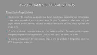 ARMAZENAMENTO DOS ALIMENTOS
Alimentos não perecíveis
 Os alimentos não perecíveis, são aqueles que duram mais tempo, não precisam de refrigeração e
podem ser armazenados à temperatura ambiente. São eles: Cereais (arroz, milho, aveia, etc), grãos
(feijão, lentilha, ervilha), farinhas, biscoitos, enlatados e embalados em vidro, óleos, açúcares, leite
em pó e etc.
 O prazo de validade dos produtos deve ser observado com cuidado. Para evitar prejuízos, quanto
mais perto do prazo de validade estiver o produto, mais rápido ele deverá ser usado.
 O local da armazenagem deve ser arejado, limpo e livre de umidade. A temperatura ideal é de
25*C (temperatura ambiente).
 