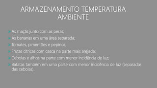 ARMAZENAMENTO TEMPERATURA
AMBIENTE
As maçãs junto com as peras;
As bananas em uma área separada;
Tomates, pimentões e pepinos;
Frutas cítricas com casca na parte mais arejada;
Cebolas e alhos na parte com menor incidência de luz;
Batatas também em uma parte com menor incidência de luz (separadas
das cebolas).
 
