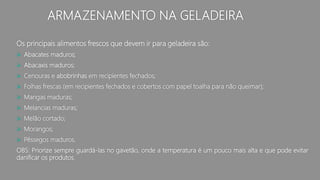 ARMAZENAMENTO NA GELADEIRA
Os principais alimentos frescos que devem ir para geladeira são:
 Abacates maduros;
 Abacaxis maduros;
 Cenouras e abobrinhas em recipientes fechados;
 Folhas frescas (em recipientes fechados e cobertos com papel toalha para não queimar);
 Mangas maduras;
 Melancias maduras;
 Melão cortado;
 Morangos;
 Pêssegos maduros.
OBS: Priorize sempre guardá-las no gavetão, onde a temperatura é um pouco mais alta e que pode evitar
danificar os produtos.
 
