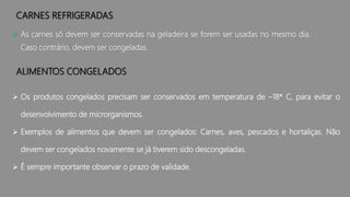 CARNES REFRIGERADAS
 As carnes só devem ser conservadas na geladeira se forem ser usadas no mesmo dia.
Caso contrário, devem ser congeladas.
ALIMENTOS CONGELADOS
 Os produtos congelados precisam ser conservados em temperatura de –18* C, para evitar o
desenvolvimento de microrganismos.
 Exemplos de alimentos que devem ser congelados: Carnes, aves, pescados e hortaliças. Não
devem ser congelados novamente se já tiverem sido descongeladas.
 É sempre importante observar o prazo de validade.
 