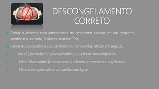 DESCONGELAMENTO
CORRETO
1) Retirar o alimento com antecedência do congelador, colocar em um recipiente,
identificar o alimento, Deixar no máximo 72h;
2) Retirar do congelador e colocar direto no micro-ondas, utilizar em seguida;
 Não é permitido congelar alimentos que já foram descongelados
 Não utilizar carnes já preparadas que foram armazenadas na geladeira
 Não descongelar utilizando vasilha com água;
 
