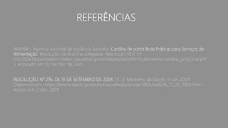 REFERÊNCIAS
ANVISA - Agencia nacional de vigilância Sanitária. Cartilha de sobre Boas Práticas para Serviços de
Alimentação. Resolução da diretoria colegiada- Resolução-RDC nº
216/2004.Disponívelem:<https://saude.es.gov.br/Media/sesa/NEVS/Alimentos/cartilha_gicra_final.pdf
> Acessado em: 02 de dez. de 2020.
RESOLUÇÃO N° 216, DE 15 DE SETEMBRO DE 2004. [S. l.]: Ministério da Saúde, 15 set. 2004.
Disponível em:<https://bvsms.saude.gov.br/bvs/saudelegis/anvisa/2004/res0216_15_09_2004.html>.
Acesso em: 2 dez. 2020.
 