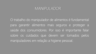 MANIPULADOR
O trabalho do manipulador de alimentos é fundamental
para garantir alimentos mais seguros e proteger a
saúde dos consumidores. Por isso é importante falar
sobre os cuidados que devem ser tomados pelos
manipuladores em relação a higiene pessoal.
 