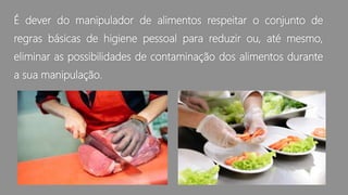 É dever do manipulador de alimentos respeitar o conjunto de
regras básicas de higiene pessoal para reduzir ou, até mesmo,
eliminar as possibilidades de contaminação dos alimentos durante
a sua manipulação.
 