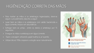 HIGIÊNIZAÇÃO CORRETA DAS MÃOS
 Para manter as mãos e os antebraços higienizados, deve-se
seguir o procedimento descrito a seguir:
 Lavar bem as mãos e os antebraços com sabão bactericida e
água corrente, limpa e em abundância.
 Esfregar bem as unhas , entre os dedos e antebraço por 15
segundos;
 Enxague as mãos e antebraços em água corrente
 Fazer a secagem utilizando papel toalha ou ar quente;
 Utilizar álcool 70% e esperar a solução secar naturalmente.
 