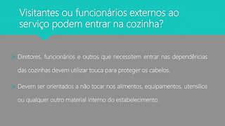 Visitantes ou funcionários externos ao
serviço podem entrar na cozinha?
 Diretores, funcionários e outros que necessitem entrar nas dependências
das cozinhas devem utilizar touca para proteger os cabelos.
 Devem ser orientados a não tocar nos alimentos, equipamentos, utensílios
ou qualquer outro material interno do estabelecimento.
 