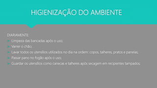 HIGIENIZAÇÃO DO AMBIENTE
DIARIAMENTE:
 Limpeza das bancadas após o uso;
 Varrer o chão;
 Lavar todos os utensílios utilizados no dia na ordem: copos, talheres, pratos e panelas;
 Passar pano no fogão após o uso;
 Guardar os utensílios como canecas e talheres após secagem em recipientes tampados;
 