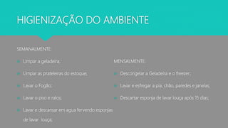 HIGIENIZAÇÃO DO AMBIENTE
SEMANALMENTE:
 Limpar a geladeira;
 Limpar as prateleiras do estoque;
 Lavar o Fogão;
 Lavar o piso e ralos;
 Lavar e descansar em agua fervendo esponjas
de lavar louça;
MENSALMENTE:
 Descongelar a Geladeira e o freezer;
 Lavar e esfregar a pia, chão, paredes e janelas;
 Descartar esponja de lavar louça após 15 dias;
 