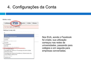 4. Configurações da Conta Nos EUA, aonde o Facebook foi criado, sua utilização começou nas redes de universidades, passando para colégios e em seguida para empresas conveniadas.  