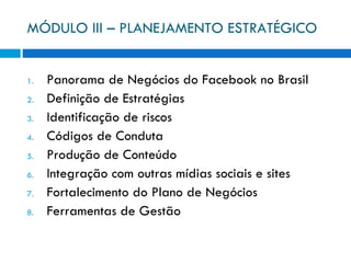 MÓDULO III – PLANEJAMENTO ESTRATÉGICO Panorama de Negócios do Facebook no Brasil Definição de Estratégias Identificação de riscos Códigos de Conduta Produção de Conteúdo Integração com outras mídias sociais e sites Fortalecimento do Plano de Negócios Ferramentas de Gestão 