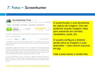 7. Fotos –  Screenhunter http://www.baixaki.com.br/download/screenhunter-free.htm O screenhunter é uma ferramenta de captura de imagens. Com ela podemos recortar imagens, fotos para anexá-las em convites, newsletters, posts, etc. O usuário configura o diretório aonde salva as imagens e suas extensões – mais comum arquivos em jpg. Vale a pena baixar a versão free. 