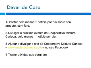 Dever de Casa 1- Postar pelo menos 1 notícia por dia sobre seu produto, com foto. 2-Divulgar o próximo evento da Cooperativa Mistura Carioca, pelo menos 1 notícia por dia. 3-Ajudar a divulgar o site da Cooperativa Mistura Carioca –  www.misturacarioca.com  – no seu Facebook 4-Trazer dúvidas que surgirem 