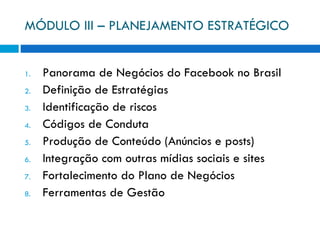 MÓDULO III – PLANEJAMENTO ESTRATÉGICO Panorama de Negócios do Facebook no Brasil Definição de Estratégias Identificação de riscos Códigos de Conduta Produção de Conteúdo (Anúncios e posts) Integração com outras mídias sociais e sites Fortalecimento do Plano de Negócios Ferramentas de Gestão 