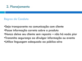 2. Planejamento


Regras de Conduta

•Seja transparente na comunicação com cliente
•Passe informação correta sobre o produto
•Nunca deixe seu cliente sem reposta – não há nada pior
•Transmita segurança ao divulgar informação ou evento
•Utilize linguagem adequada ao público-alvo
 