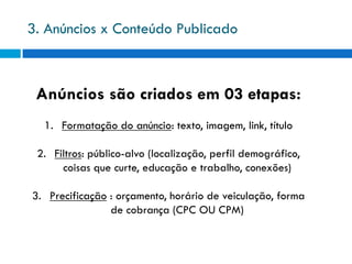 3. Anúncios x Conteúdo Publicado



 Anúncios são criados em 03 etapas:
  1. Formatação do anúncio: texto, imagem, link, título

 2. Filtros: público-alvo (localização, perfil demográfico,
      coisas que curte, educação e trabalho, conexões)

3. Precificação : orçamento, horário de veiculação, forma
                de cobrança (CPC OU CPM)
 