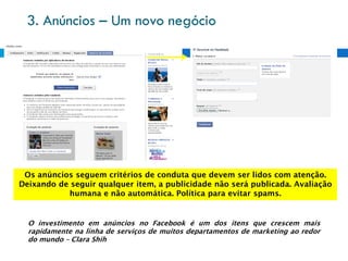 3. Anúncios – Um novo negócio




 Os anúncios seguem critérios de conduta que devem ser lidos com atenção.
Deixando de seguir qualquer item, a publicidade não será publicada. Avaliação
           humana e não automática. Política para evitar spams.


  O investimento em anúncios no Facebook é um dos itens que crescem mais
  rapidamente na linha de serviços de muitos departamentos de marketing ao redor
  do mundo – Clara Shih
 