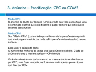 3. Anúncios – Precificação: CPC ou COM?

Média CPC
O anúncio de Custo por Cliques (CPC) permite que você especifique uma
determinada quantia que está disposto a pagar sempre que um usuário
clicar no seu anúncio.

Média CPM
Sua "Média CPM" (custo médio por milhares de impressões) é a quantia
que você paga em média por cada mil impressões (visualizações) do seu
anúncio.

Esse valor é calculado como:
O número das milhares de vezes que seu anúncio é exibido / Custo do
anúncio durante o mesmo período = CPM médio

Você visualizará esses dados mesmo se o seu anúncio receber lances
por CPC, mas fique tranquilo, você será cobrado apenas pelos cliques
que fizer por CPM.
 