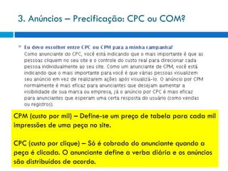 3. Anúncios – Precificação: CPC ou COM?




CPM (custo por mil) – Define-se um preço de tabela para cada mil
impressões de uma peça no site.

CPC (custo por clique) – Só é cobrado do anunciante quando a
peça é clicada. O anunciante define a verba diária e os anúncios
são distribuídos de acordo.
 