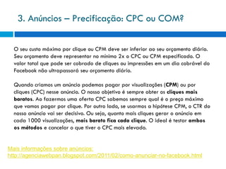 3. Anúncios – Precificação: CPC ou COM?

  O seu custo máximo por clique ou CPM deve ser inferior ao seu orçamento diário.
  Seu orçamento deve representar no mínimo 2x o CPC ou CPM especificado. O
  valor total que pode ser cobrado de cliques ou impressões em um dia cobrável do
  Facebook não ultrapassará seu orçamento diário.

  Quando criamos um anúncio podemos pagar por visualizações (CPM) ou por
  cliques (CPC) nesse anúncio. O nosso objetivo é sempre obter os cliques mais
  baratos. Ao fazermos uma oferta CPC sabemos sempre qual é o preço máximo
  que vamos pagar por clique. Por outro lado, se usarmos a hipótese CPM, o CTR do
  nosso anúncio vai ser decisivo. Ou seja, quanto mais cliques gerar o anúncio em
  cada 1000 visualizações, mais barato fica cada clique. O ideal é testar ambos
  os métodos e cancelar o que tiver o CPC mais elevado.


Mais informações sobre anúncios:
http://agenciawebpan.blogspot.com/2011/02/como-anunciar-no-facebook.html
 