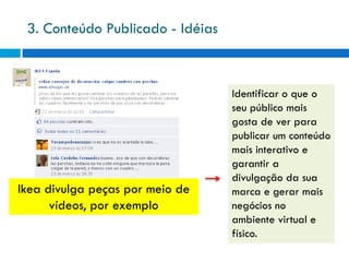 3. Conteúdo Publicado - Idéias



                                  Identificar o que o
                                  seu público mais
                                  gosta de ver para
                                  publicar um conteúdo
                                  mais interativo e
                                  garantir a
                                  divulgação da sua
Ikea divulga peças por meio de    marca e gerar mais
      vídeos, por exemplo         negócios no
                                  ambiente virtual e
                                  físico.
 