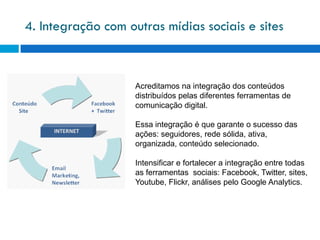 4. Integração com outras mídias sociais e sites



                    Acreditamos na integração dos conteúdos
                    distribuídos pelas diferentes ferramentas de
                    comunicação digital.

                    Essa integração é que garante o sucesso das
                    ações: seguidores, rede sólida, ativa,
                    organizada, conteúdo selecionado.

                    Intensificar e fortalecer a integração entre todas
                    as ferramentas sociais: Facebook, Twitter, sites,
                    Youtube, Flickr, análises pelo Google Analytics.
 