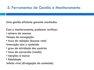 5. Ferramentas de Gestão e Monitoramento


Uma gestão eficiente garante resultados.

Com o monitoramento, podemos verificar:
• número de acessos
•tempo de navegação
• taxa de rejeição (bounce rate)
•interação com o conteúdo
• grau de atividade dos usuários
• taxa de conversão (venda)
• menções à marca
• fidelidade
•efeito viral (divulgação do conteúdo)
 